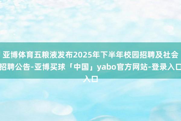 亚博体育五粮液发布2025年下半年校园招聘及社会招聘公告-亚博买球「中国」yabo官方网站-登录入口