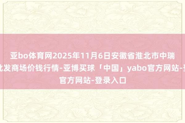 亚bo体育网2025年11月6日安徽省淮北市中瑞农产物批发商场价钱行情-亚博买球「中国」yabo官方网站-登录入口