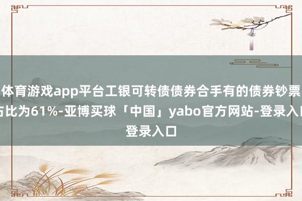 体育游戏app平台工银可转债债券合手有的债券钞票占比为61%-亚博买球「中国」yabo官方网站-登录入口