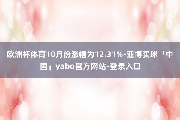 欧洲杯体育10月份涨幅为12.31%-亚博买球「中国」yabo官方网站-登录入口