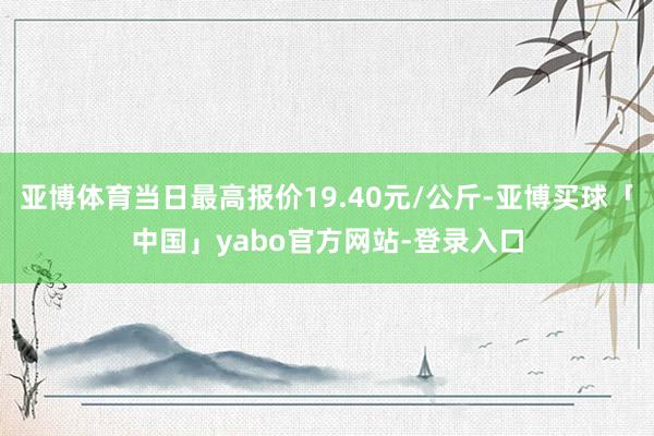 亚博体育当日最高报价19.40元/公斤-亚博买球「中国」yabo官方网站-登录入口