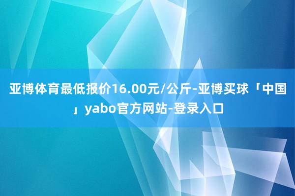 亚博体育最低报价16.00元/公斤-亚博买球「中国」yabo官方网站-登录入口