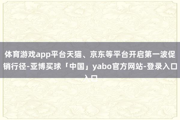 体育游戏app平台天猫、京东等平台开启第一波促销行径-亚博买球「中国」yabo官方网站-登录入口