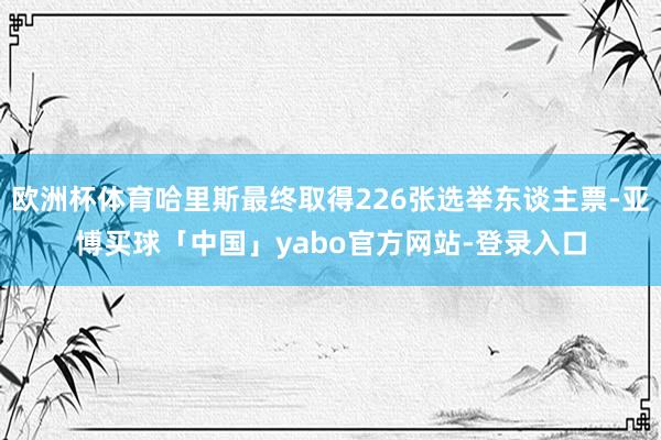 欧洲杯体育哈里斯最终取得226张选举东谈主票-亚博买球「中国」yabo官方网站-登录入口