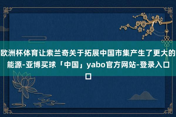 欧洲杯体育让索兰奇关于拓展中国市集产生了更大的能源-亚博买球「中国」yabo官方网站-登录入口