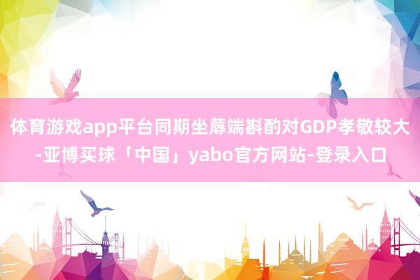 体育游戏app平台同期坐蓐端斟酌对GDP孝敬较大-亚博买球「中国」yabo官方网站-登录入口