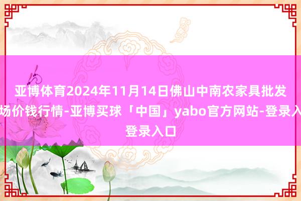 亚博体育2024年11月14日佛山中南农家具批发商场价钱行情-亚博买球「中国」yabo官方网站-登录入口