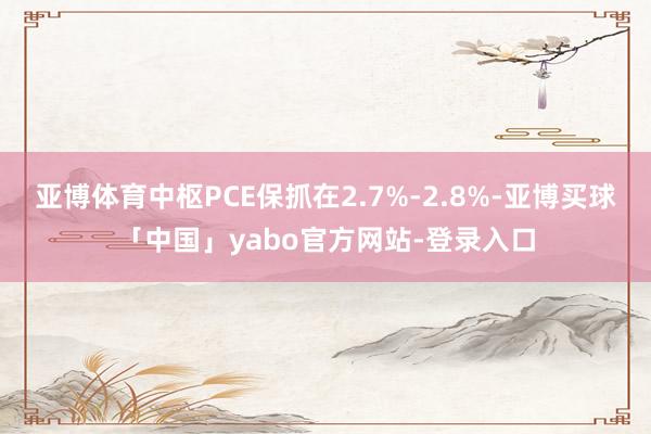 亚博体育中枢PCE保抓在2.7%-2.8%-亚博买球「中国」yabo官方网站-登录入口