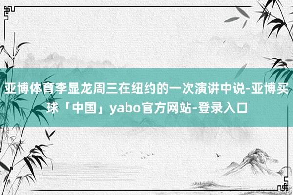 亚博体育李显龙周三在纽约的一次演讲中说-亚博买球「中国」yabo官方网站-登录入口