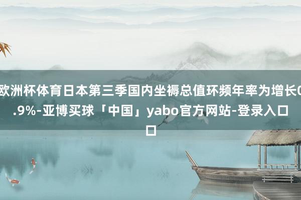 欧洲杯体育日本第三季国内坐褥总值环频年率为增长0.9%-亚博买球「中国」yabo官方网站-登录入口
