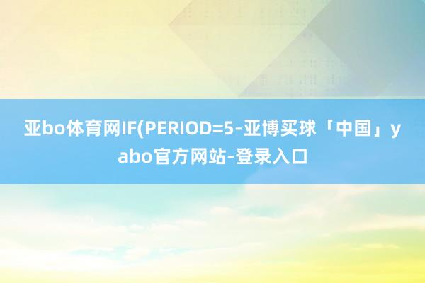 亚bo体育网IF(PERIOD=5-亚博买球「中国」yabo官方网站-登录入口