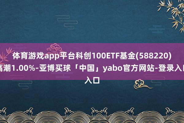 体育游戏app平台科创100ETF基金(588220)高潮1.00%-亚博买球「中国」yabo官方网站-登录入口