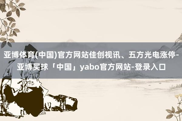 亚博体育(中国)官方网站佳创视讯、五方光电涨停-亚博买球「中国」yabo官方网站-登录入口