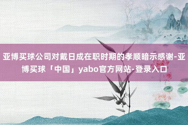 亚博买球公司对戴日成在职时期的孝顺暗示感谢-亚博买球「中国」yabo官方网站-登录入口