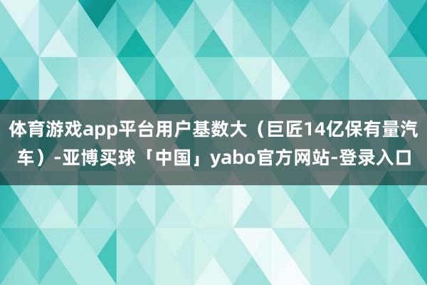 体育游戏app平台用户基数大（巨匠14亿保有量汽车）-亚博买球「中国」yabo官方网站-登录入口