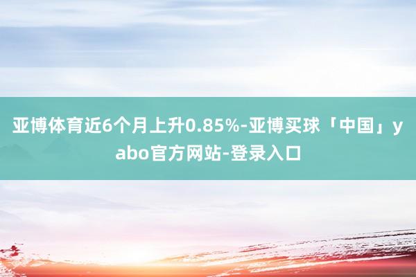 亚博体育近6个月上升0.85%-亚博买球「中国」yabo官方网站-登录入口
