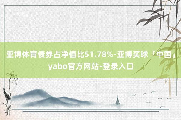 亚博体育债券占净值比51.78%-亚博买球「中国」yabo官方网站-登录入口