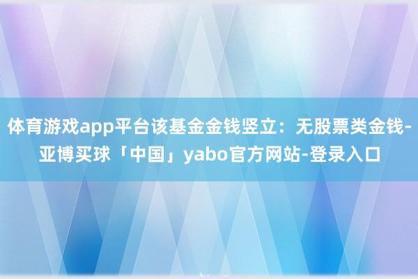 体育游戏app平台该基金金钱竖立：无股票类金钱-亚博买球「中国」yabo官方网站-登录入口