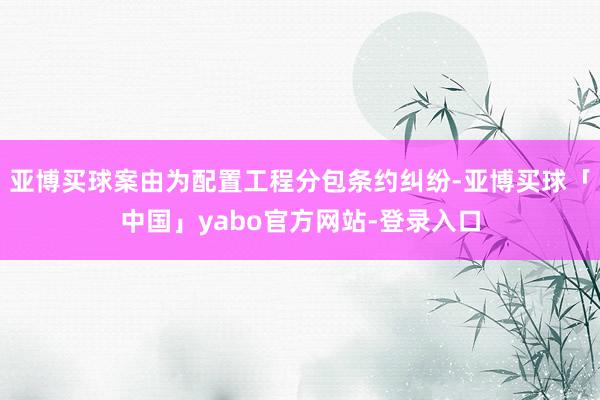 亚博买球案由为配置工程分包条约纠纷-亚博买球「中国」yabo官方网站-登录入口