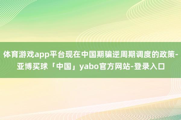 体育游戏app平台现在中国期骗逆周期调度的政策-亚博买球「中国」yabo官方网站-登录入口