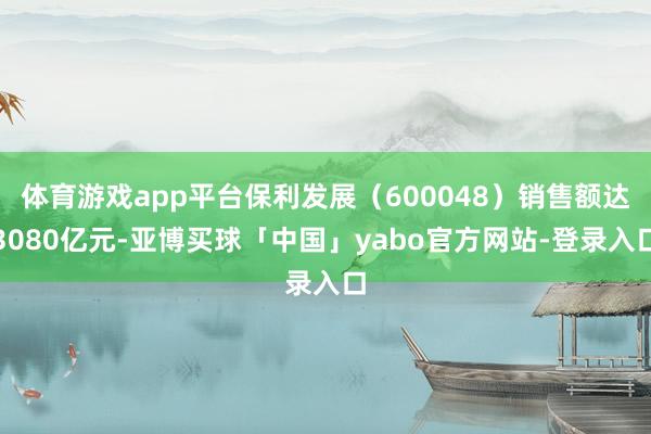 体育游戏app平台保利发展（600048）销售额达3080亿元-亚博买球「中国」yabo官方网站-登录入口
