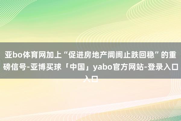 亚bo体育网加上“促进房地产阛阓止跌回稳”的重磅信号-亚博买球「中国」yabo官方网站-登录入口