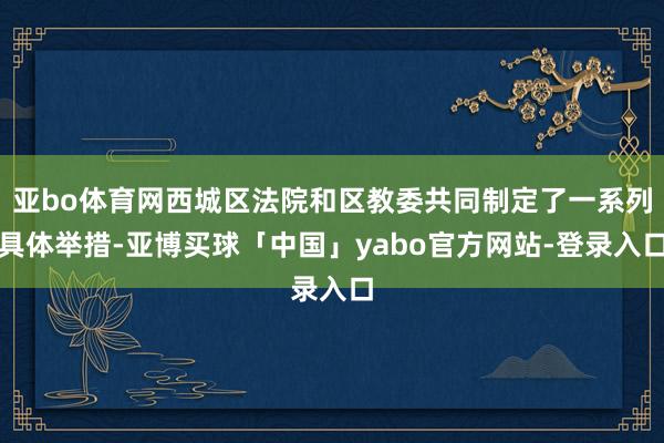 亚bo体育网西城区法院和区教委共同制定了一系列具体举措-亚博买球「中国」yabo官方网站-登录入口