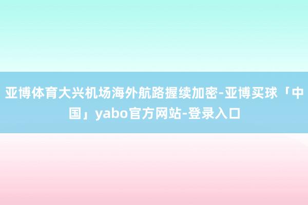 亚博体育大兴机场海外航路握续加密-亚博买球「中国」yabo官方网站-登录入口