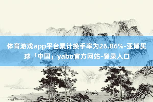 体育游戏app平台累计换手率为26.86%-亚博买球「中国」yabo官方网站-登录入口