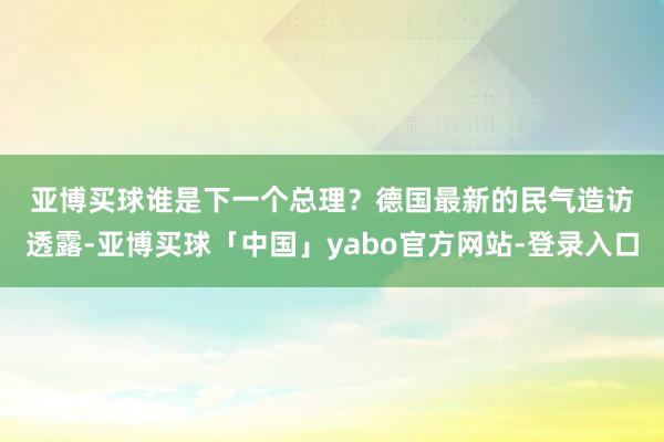 亚博买球　　谁是下一个总理？　　德国最新的民气造访透露-亚博买球「中国」yabo官方网站-登录入口