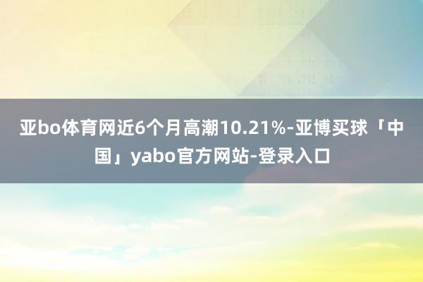 亚bo体育网近6个月高潮10.21%-亚博买球「中国」yabo官方网站-登录入口
