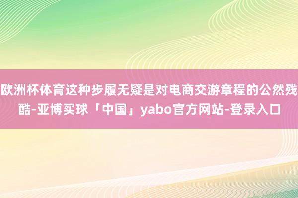 欧洲杯体育这种步履无疑是对电商交游章程的公然残酷-亚博买球「中国」yabo官方网站-登录入口