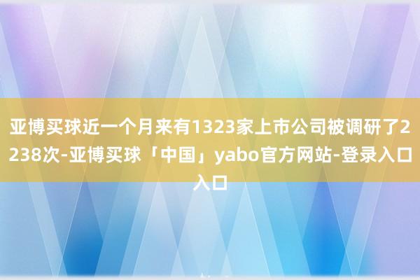 亚博买球近一个月来有1323家上市公司被调研了2238次-亚博买球「中国」yabo官方网站-登录入口