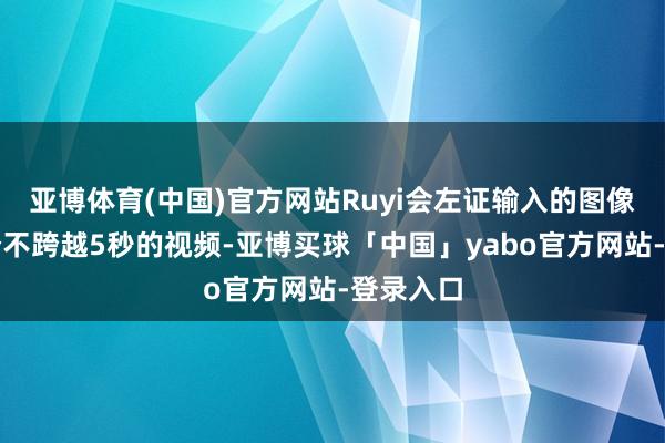 亚博体育(中国)官方网站Ruyi会左证输入的图像输出一个不跨越5秒的视频-亚博买球「中国」yabo官方网站-登录入口