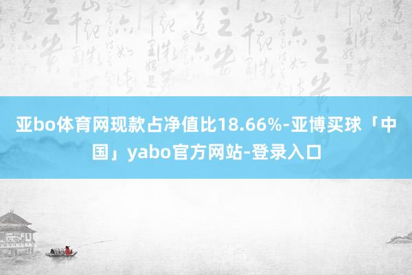 亚bo体育网现款占净值比18.66%-亚博买球「中国」yabo官方网站-登录入口