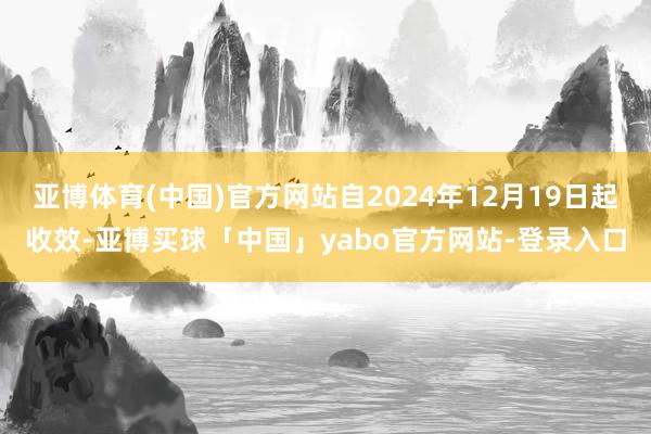 亚博体育(中国)官方网站自2024年12月19日起收效-亚博买球「中国」yabo官方网站-登录入口