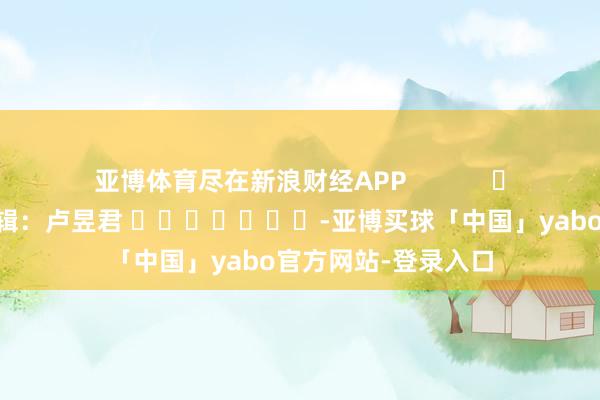 亚博体育尽在新浪财经APP            						背负剪辑：卢昱君 							-亚博买球「中国」yabo官方网站-登录入口