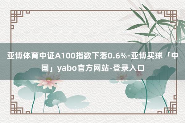 亚博体育中证A100指数下落0.6%-亚博买球「中国」yabo官方网站-登录入口