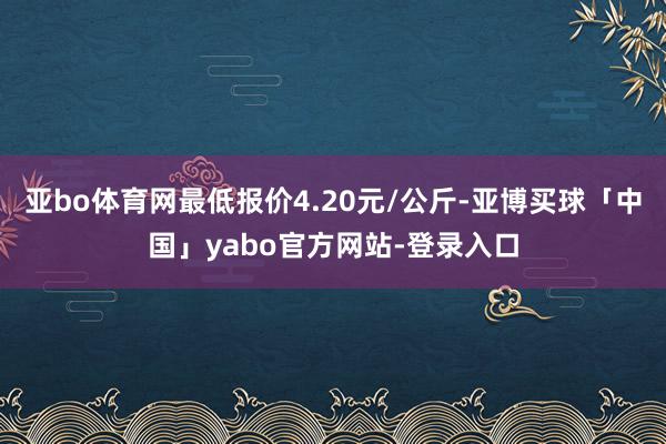 亚bo体育网最低报价4.20元/公斤-亚博买球「中国」yabo官方网站-登录入口