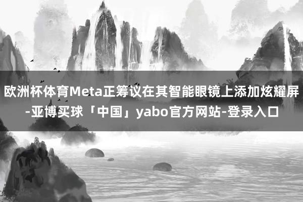 欧洲杯体育Meta正筹议在其智能眼镜上添加炫耀屏-亚博买球「中国」yabo官方网站-登录入口