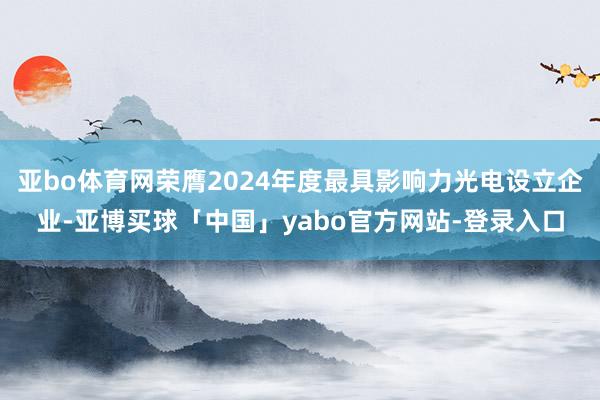 亚bo体育网荣膺2024年度最具影响力光电设立企业-亚博买球「中国」yabo官方网站-登录入口