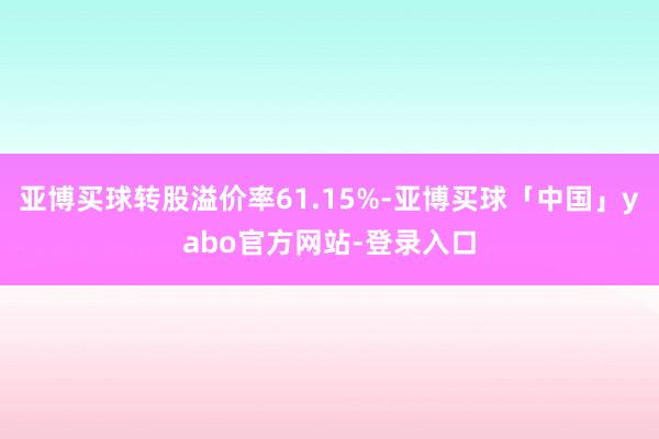 亚博买球转股溢价率61.15%-亚博买球「中国」yabo官方网站-登录入口