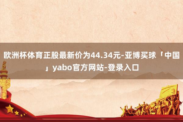 欧洲杯体育正股最新价为44.34元-亚博买球「中国」yabo官方网站-登录入口