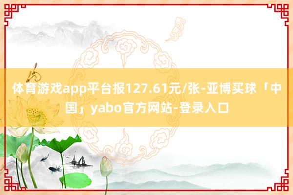 体育游戏app平台报127.61元/张-亚博买球「中国」yabo官方网站-登录入口