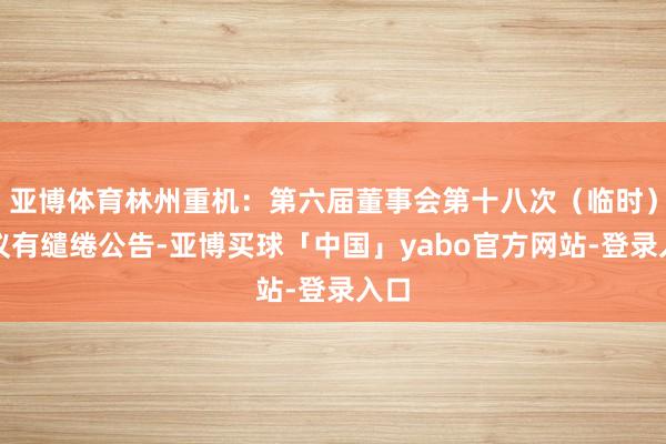 亚博体育林州重机：第六届董事会第十八次（临时）会议有缱绻公告-亚博买球「中国」yabo官方网站-登录入口