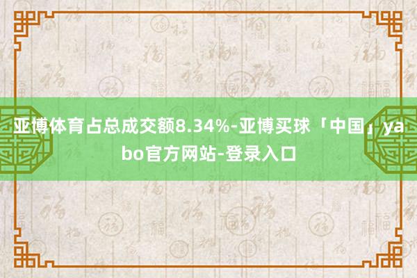 亚博体育占总成交额8.34%-亚博买球「中国」yabo官方网站-登录入口