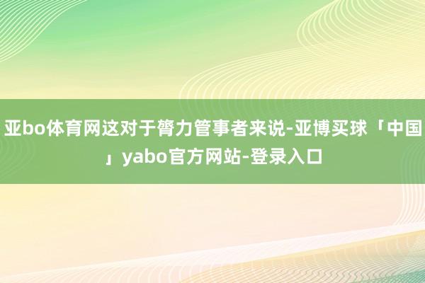 亚bo体育网这对于膂力管事者来说-亚博买球「中国」yabo官方网站-登录入口