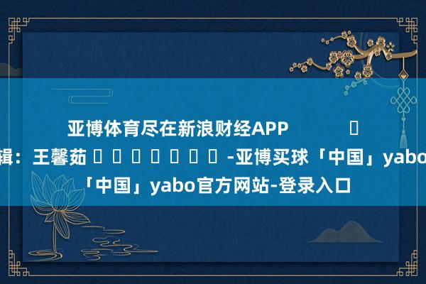 亚博体育尽在新浪财经APP            						包袱剪辑：王馨茹 							-亚博买球「中国」yabo官方网站-登录入口