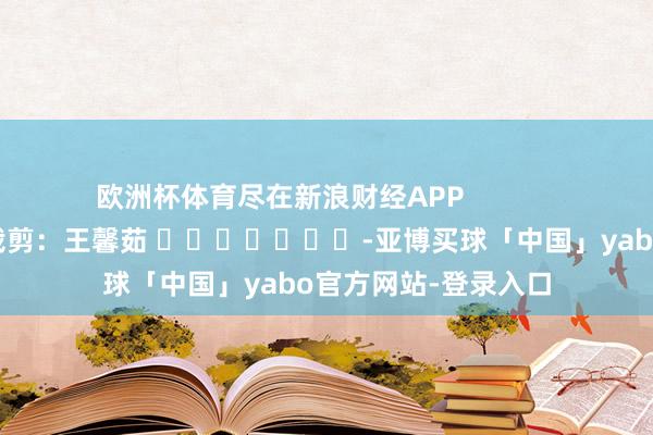 欧洲杯体育尽在新浪财经APP            						连累裁剪：王馨茹 							-亚博买球「中国」yabo官方网站-登录入口