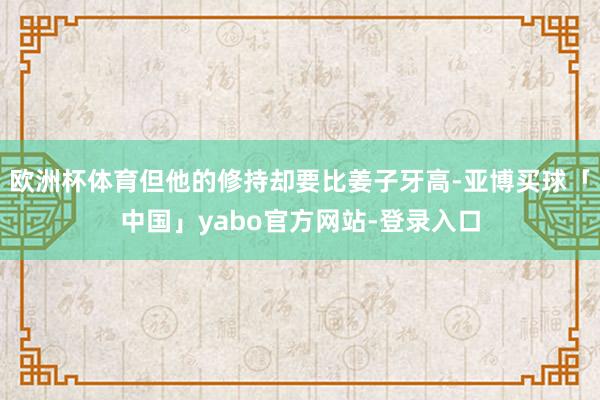 欧洲杯体育但他的修持却要比姜子牙高-亚博买球「中国」yabo官方网站-登录入口